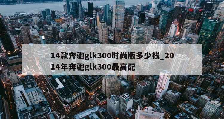 二手奔馳glk300報(bào)價(jià)_14年奔馳glk300二手車價(jià)格_二手車奔馳glk200價(jià)格